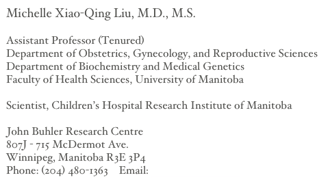 Michelle Xiao-Qing Liu, M.D., M.S.

Assistant Professor (Tenured)
Department of Obstetrics, Gynecology, and Reproductive Sciences
Department of Biochemistry and Medical Genetics
Faculty of Health Sciences, University of Manitoba

Scientist, Children’s Hospital Research Institute of Manitoba 

John Buhler Research Centre
807J - 715 McDermot Ave.
Winnipeg, Manitoba R3E 3P4
Phone: (204) 480-1363    Email: liu at umanitoba.ca 